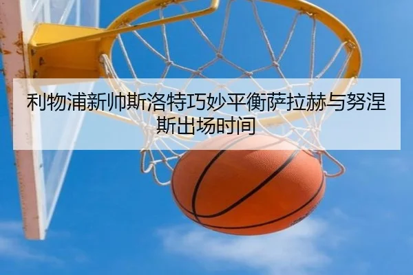 利物浦新帅斯洛特巧妙平衡萨拉赫与努涅斯出场时间